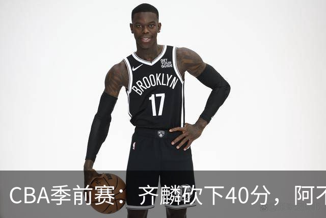 CBA季前赛：齐麟砍下40分，阿不都沙拉木贡献19+8，新疆轻取广厦